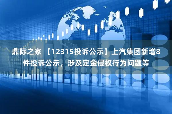 鼎际之家 【12315投诉公示】上汽集团新增8件投诉公示，涉及定金侵权行为问题等
