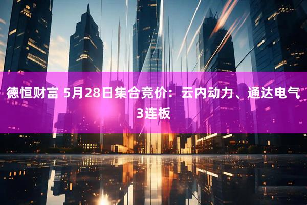 德恒财富 5月28日集合竞价：云内动力、通达电气3连板