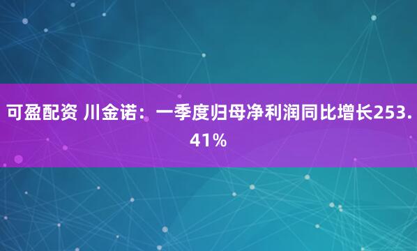 可盈配资 川金诺：一季度归母净利润同比增长253.41%