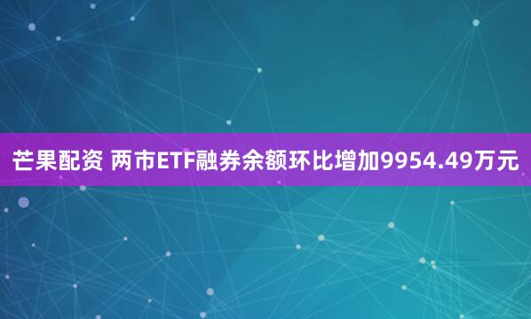 芒果配资 两市ETF融券余额环比增加9954.49万元
