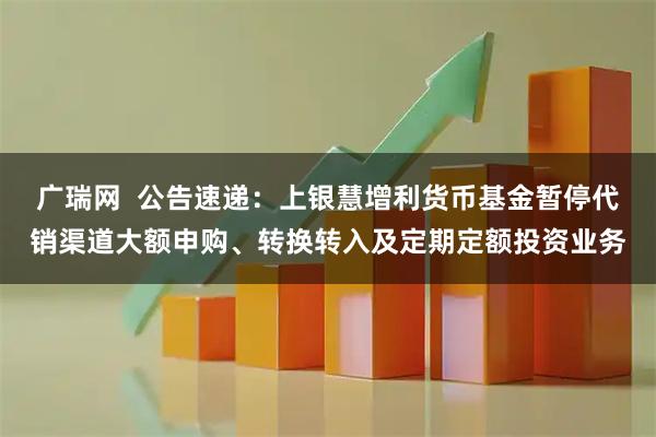 广瑞网  公告速递：上银慧增利货币基金暂停代销渠道大额申购、转换转入及定期定额投资业务