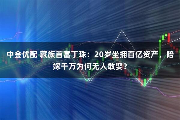 中金优配 藏族首富丁珠：20岁坐拥百亿资产，陪嫁千万为何无人敢娶？