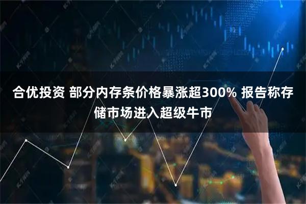 合优投资 部分内存条价格暴涨超300% 报告称存储市场进入超级牛市