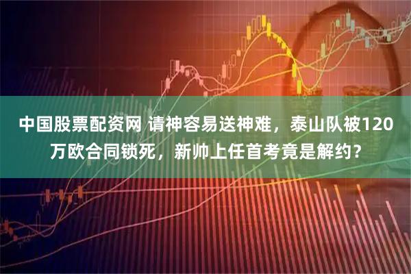 中国股票配资网 请神容易送神难，泰山队被120万欧合同锁死，新帅上任首考竟是解约？