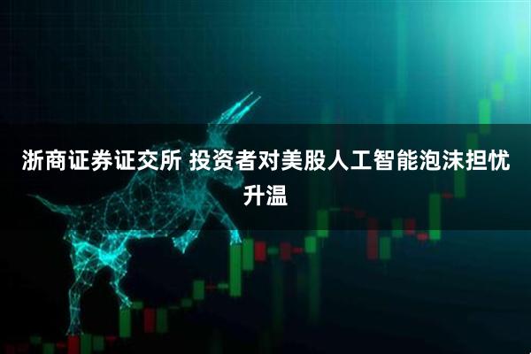 浙商证券证交所 投资者对美股人工智能泡沫担忧升温