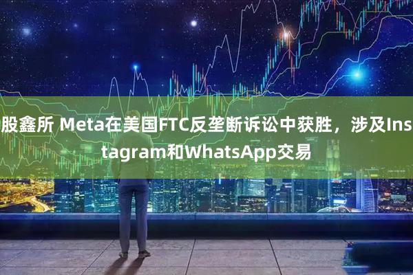 股鑫所 Meta在美国FTC反垄断诉讼中获胜，涉及Instagram和WhatsApp交易