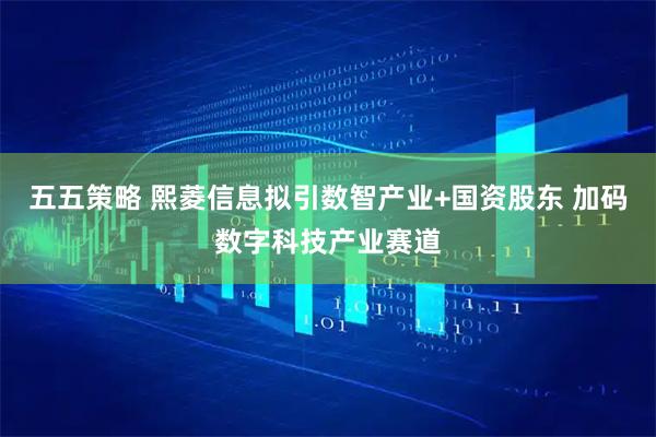 五五策略 熙菱信息拟引数智产业+国资股东 加码数字科技产业赛道