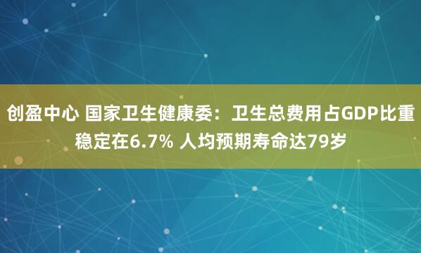 创盈中心 国家卫生健康委：卫生总费用占GDP比重稳定在6.7% 人均预期寿命达79岁