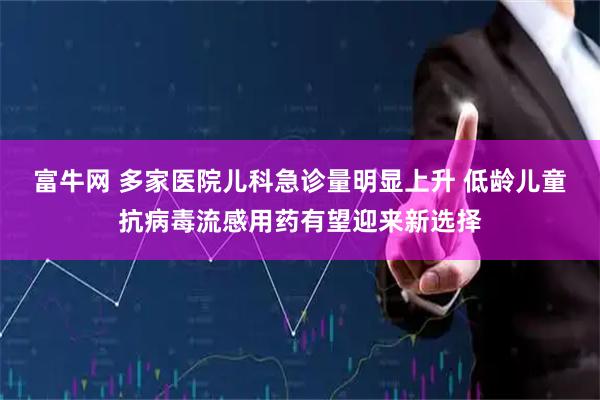 富牛网 多家医院儿科急诊量明显上升 低龄儿童抗病毒流感用药有望迎来新选择