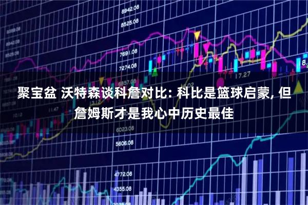 聚宝盆 沃特森谈科詹对比: 科比是篮球启蒙, 但詹姆斯才是我心中历史最佳